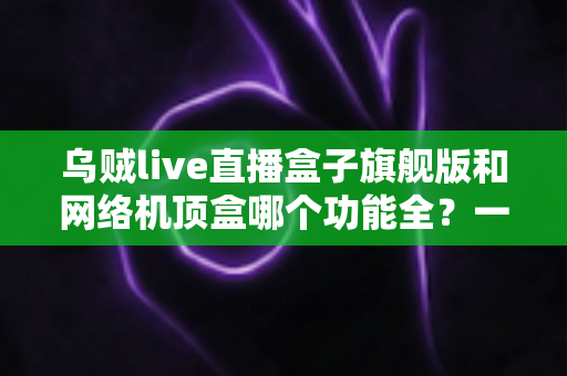 乌贼live直播盒子旗舰版和网络机顶盒哪个功能全？一文读懂两大设备的功能差异与选购指南