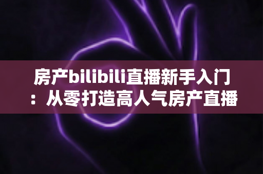 房产bilibili直播新手入门：从零打造高人气房产直播间的实战指南