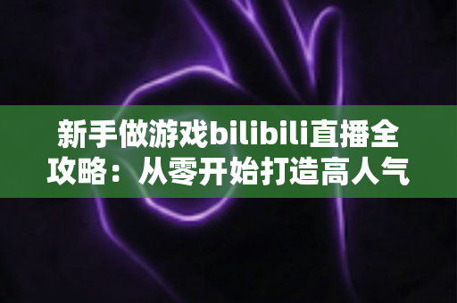 新手做游戏bilibili直播全攻略：从零开始打造高人气直播间的实战指南
