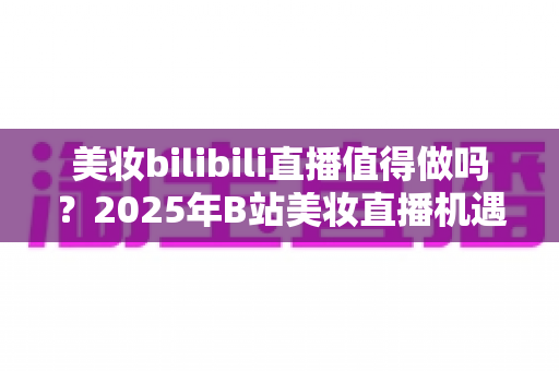 美妆bilibili直播值得做吗？2025年B站美妆直播机遇、挑战与实战指南全解析