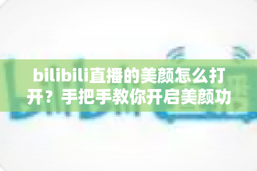 bilibili直播的美颜怎么打开？手把手教你开启美颜功能，让直播间颜值瞬间提升