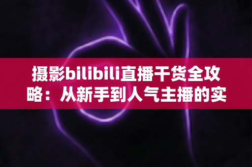 摄影bilibili直播干货全攻略：从新手到人气主播的实战指南