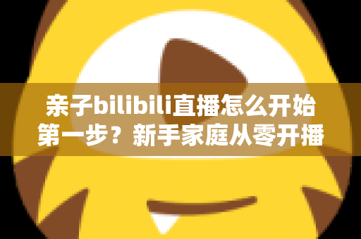 亲子bilibili直播怎么开始第一步？新手家庭从零开播的完整实战指南