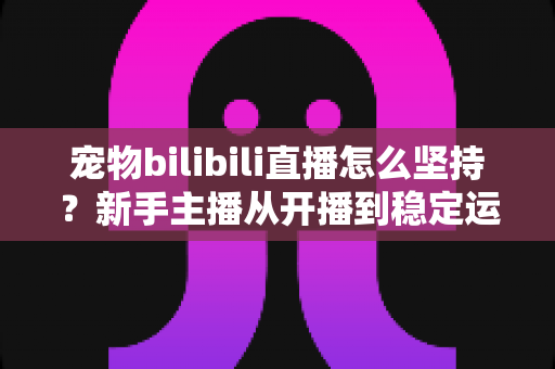 宠物bilibili直播怎么坚持？新手主播从开播到稳定运营的实战生存指南