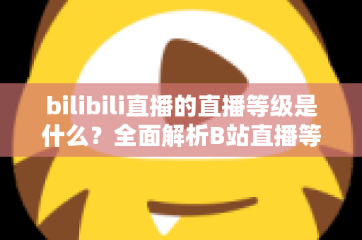 bilibili直播的直播等级是什么?全面解析B站直播等级体系与提升攻略 bilibili直播的直播等级是什么?全面解析B站直播等级体系与提升攻略
