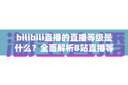 bilibili直播的直播等级是什么?全面解析B站直播等级体系与提升攻略 bilibili直播的直播等级是什么?全面解析B站直播等级体系与提升攻略