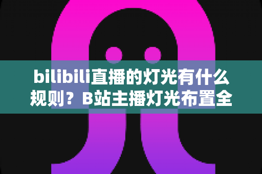 bilibili直播的灯光有什么规则?B站主播灯光布置全攻略与实用避坑指南 bilibili直播的灯光有什么规则?B站主播灯光布置全攻略与实用避坑指南