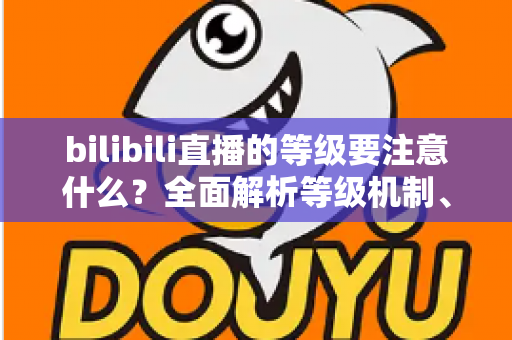 bilibili直播的等级要注意什么?全面解析等级机制、升级技巧与避坑指南 bilibili直播的等级要注意什么?全面解析等级机制、升级技巧与避坑指南