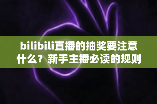 bilibili直播的抽奖要注意什么？新手主播必读的规则解读与实战避坑全指南
