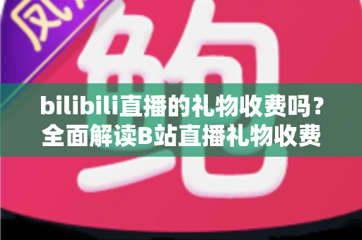 bilibili直播的礼物收费吗?全面解读B站直播礼物收费机制、免费玩法与理性消费指南 bilibili直播的礼物收费吗?全面解读B站直播礼物收费机制、免费玩法与理性消费指南