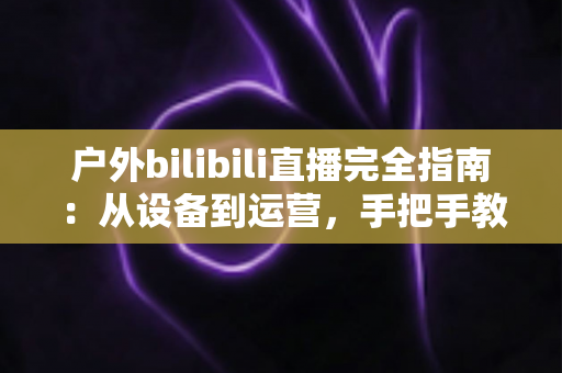 户外bilibili直播完全指南:从设备到运营,手把手教你打造高人气户外直播间 户外bilibili直播完全指南:从设备到运营,手把手教你打造高人气户外直播间