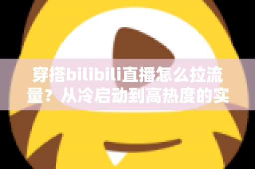 穿搭bilibili直播怎么拉流量？从冷启动到高热度的实战引流全攻略