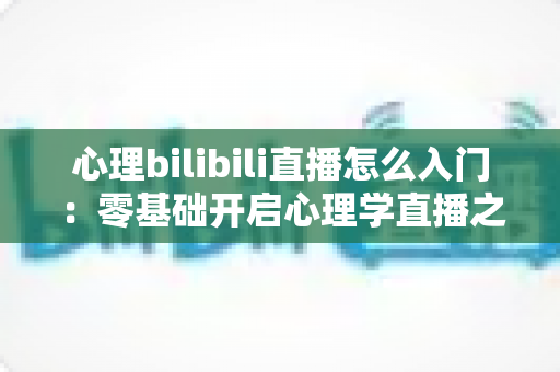 心理bilibili直播怎么入门：零基础开启心理学直播之路的全方位实战指南
