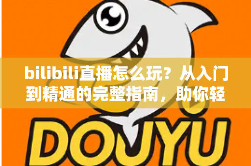 bilibili直播怎么玩？从入门到精通的完整指南，助你轻松玩转B站直播