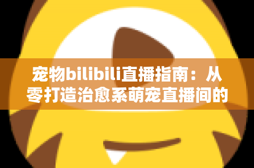 宠物bilibili直播指南：从零打造治愈系萌宠直播间的完整攻略