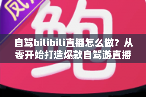 自驾bilibili直播怎么做?从零开始打造爆款自驾游直播的完整攻略 自驾bilibili直播怎么做?从零开始打造爆款自驾游直播的完整攻略