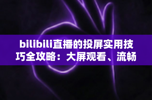 bilibili直播的投屏实用技巧全攻略：大屏观看、流畅体验一文搞定