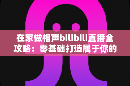 在家做相声bilibili直播全攻略：零基础打造属于你的曲艺直播间，轻松圈粉变现