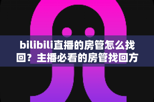 bilibili直播的房管怎么找回?主播必看的房管找回方法与直播管理全攻略 bilibili直播的房管怎么找回?主播必看的房管找回方法与直播管理全攻略