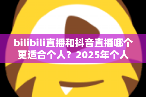 bilibili直播和抖音直播哪个更适合个人?2025年个人主播平台选择全攻略与深度对比指南 bilibili直播和抖音直播哪个更适合个人?2025年个人主播平台选择全攻略与深度对比指南