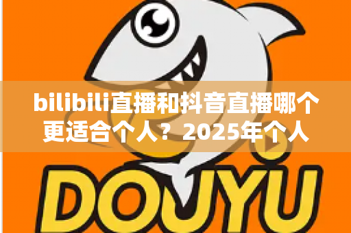 bilibili直播和抖音直播哪个更适合个人？2025年个人主播平台选择全攻略与深度对比指南