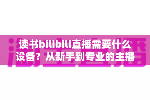 读书bilibili直播需要什么设备？从新手到专业的主播装备全攻略