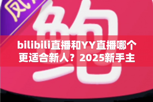 bilibili直播和YY直播哪个更适合新人？2025新手主播平台选择深度指南