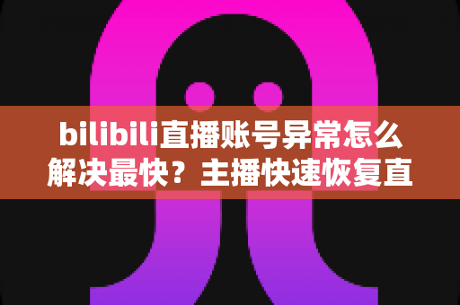 bilibili直播账号异常怎么解决最快？主播快速恢复直播权限的完整实用指南