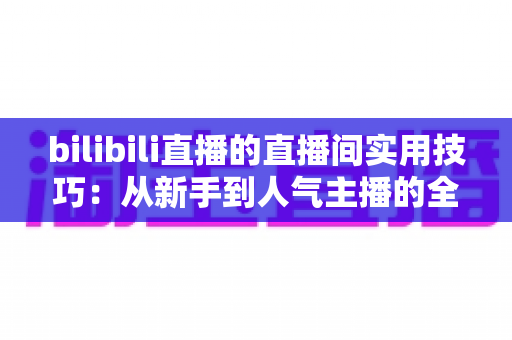 bilibili直播的直播间实用技巧:从新手到人气主播的全方位进阶指南 bilibili直播的直播间实用技巧:从新手到人气主播的全方位进阶指南