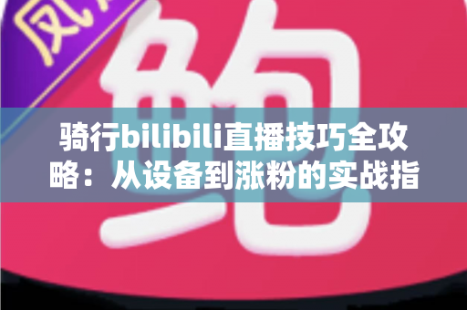 骑行bilibili直播技巧全攻略：从设备到涨粉的实战指南