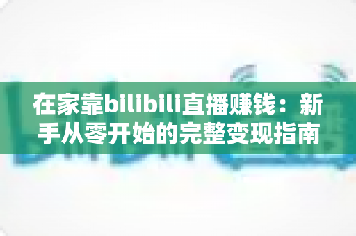 在家靠bilibili直播赚钱：新手从零开始的完整变现指南与实战攻略