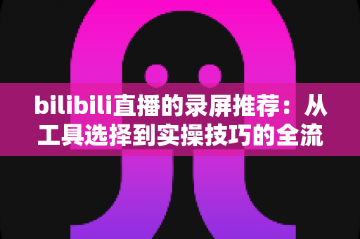 bilibili直播的录屏推荐：从工具选择到实操技巧的全流程录制指南
