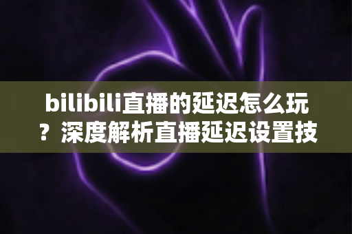 bilibili直播的延迟怎么玩？深度解析直播延迟设置技巧与实战玩法全攻略