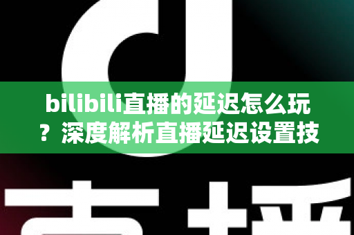 bilibili直播的延迟怎么玩？深度解析直播延迟设置技巧与实战玩法全攻略