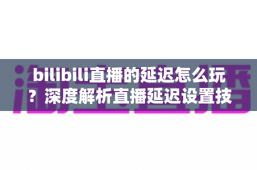 bilibili直播的延迟怎么玩？深度解析直播延迟设置技巧与实战玩法全攻略