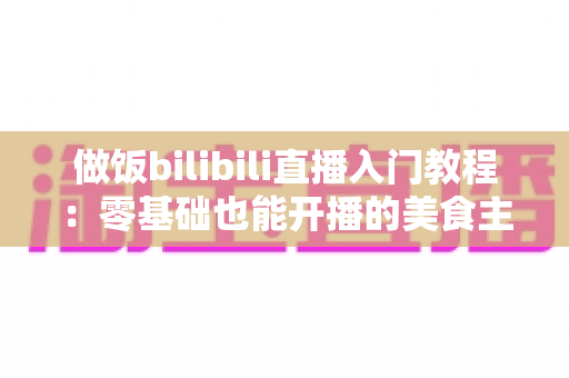 做饭bilibili直播入门教程:零基础也能开播的美食主播成长指南 做饭bilibili直播入门教程:零基础也能开播的美食主播成长指南