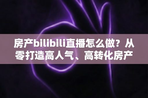 房产bilibili直播怎么做？从零打造高人气、高转化房产直播间的全流程实战指南