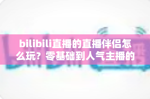 bilibili直播的直播伴侣怎么玩？零基础到人气主播的一篇全流程实战教程