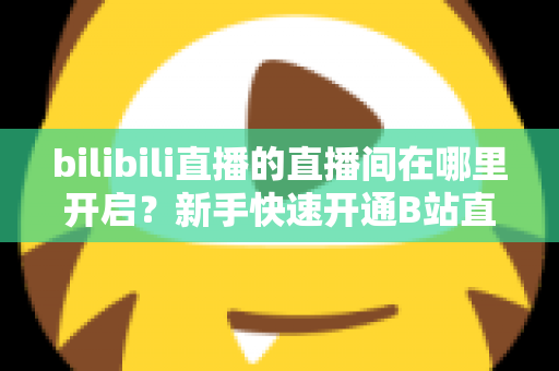 bilibili直播的直播间在哪里开启？新手快速开通B站直播间全流程实用指南