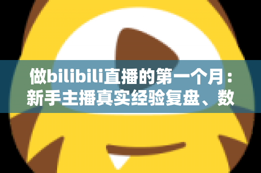 做bilibili直播的第一个月：新手主播真实经验复盘、数据变化与避坑指南全分享