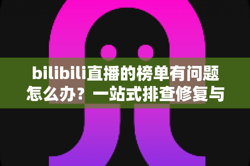 bilibili直播的榜单有问题怎么办?一站式排查修复与官方反馈全攻略 bilibili直播的榜单有问题怎么办?一站式排查修复与官方反馈全攻略