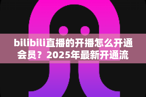 bilibili直播的开播怎么开通会员？2025年最新开通流程与会员权益全解析