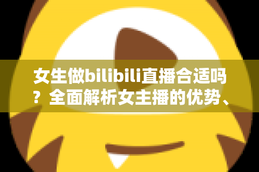 女生做bilibili直播合适吗？全面解析女主播的优势、挑战与入门指南
