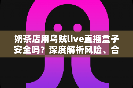 奶茶店用乌贼live直播盒子安全吗？深度解析风险、合规用法与更优替代方案