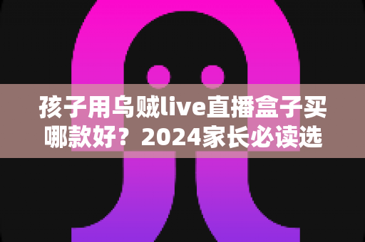 孩子用乌贼live直播盒子买哪款好？2024家长必读选购指南与热门型号全面测评