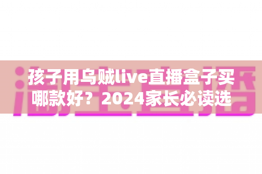 孩子用乌贼live直播盒子买哪款好？2024家长必读选购指南与热门型号全面测评
