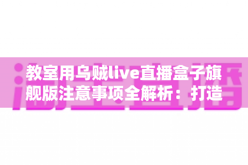 教室用乌贼live直播盒子旗舰版注意事项全解析:打造安全高效课堂直播的实用指南 教室用乌贼live直播盒子旗舰版注意事项全解析:打造安全高效课堂直播的实用指南