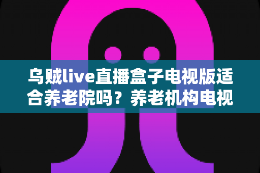 乌贼live直播盒子电视版适合养老院吗?养老机构电视娱乐方案全面解析 乌贼live直播盒子电视版适合养老院吗?养老机构电视娱乐方案全面解析