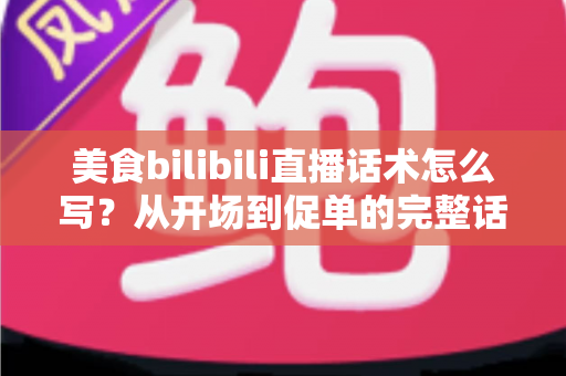 美食bilibili直播话术怎么写？从开场到促单的完整话术打造指南