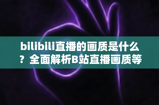 bilibili直播的画质是什么?全面解析B站直播画质等级、设置方法与优化技巧 bilibili直播的画质是什么?全面解析B站直播画质等级、设置方法与优化技巧